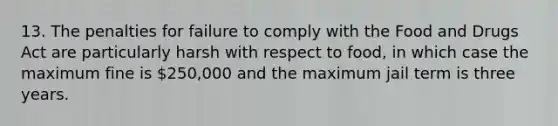 13. The penalties for failure to comply with the Food and Drugs Act are particularly harsh with respect to food, in which case the maximum fine is 250,000 and the maximum jail term is three years.