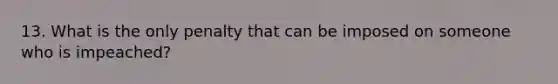 13. What is the only penalty that can be imposed on someone who is impeached?