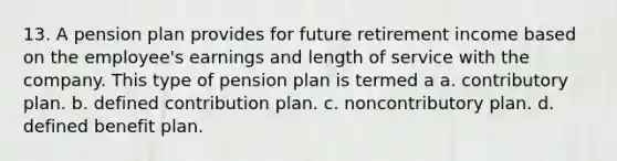 13. A pension plan provides for future retirement income based on the employee's earnings and length of service with the company. This type of pension plan is termed a a. contributory plan. b. defined contribution plan. c. noncontributory plan. d. defined benefit plan.