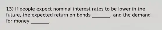 13) If people expect nominal interest rates to be lower in the future, the expected return on bonds ________, and <a href='https://www.questionai.com/knowledge/klIDlybqd8-the-demand-for-money' class='anchor-knowledge'>the demand for money</a> ________.