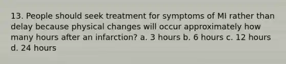 13. People should seek treatment for symptoms of MI rather than delay because physical changes will occur approximately how many hours after an infarction? a. 3 hours b. 6 hours c. 12 hours d. 24 hours