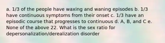 a. 1/3 of the people have waxing and waning episodes b. 1/3 have continuous symptoms from their onset c. 1/3 have an episodic course that progresses to continuous d. A, B, and C e. None of the above 22. What is the sex ratio for depersonalization/derealization disorder