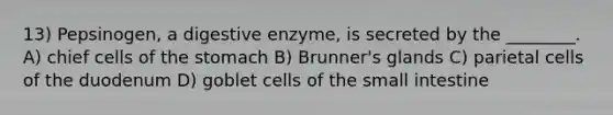 13) Pepsinogen, a digestive enzyme, is secreted by the ________. A) chief cells of the stomach B) Brunner's glands C) parietal cells of the duodenum D) goblet cells of the small intestine