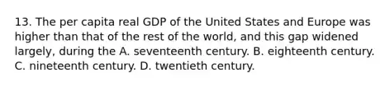 13. The per capita real GDP of the United States and Europe was higher than that of the rest of the world, and this gap widened largely, during the A. seventeenth century. B. eighteenth century. C. nineteenth century. D. twentieth century.