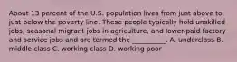 About 13 percent of the U.S. population lives from just above to just below the poverty line. These people typically hold unskilled jobs, seasonal migrant jobs in agriculture, and lower-paid factory and service jobs and are termed the __________. A. underclass B. middle class C. working class D. working poor