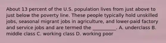 About 13 percent of the U.S. population lives from just above to just below the poverty line. These people typically hold unskilled jobs, seasonal migrant jobs in agriculture, and lower-paid factory and service jobs and are termed the __________. A. underclass B. middle class C. working class D. working poor