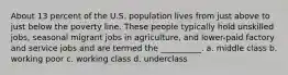 About 13 percent of the U.S. population lives from just above to just below the poverty line. These people typically hold unskilled jobs, seasonal migrant jobs in agriculture, and lower-paid factory and service jobs and are termed the __________. a. middle class b. working poor c. working class d. underclass