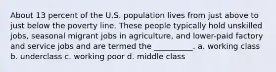 About 13 percent of the U.S. population lives from just above to just below the poverty line. These people typically hold unskilled jobs, seasonal migrant jobs in agriculture, and lower-paid factory and service jobs and are termed the __________. a. working class b. underclass c. working poor d. middle class