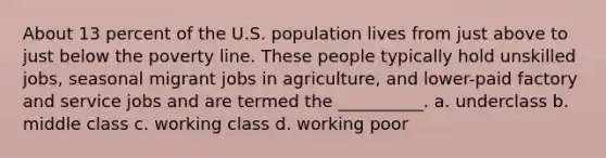 About 13 percent of the U.S. population lives from just above to just below the poverty line. These people typically hold unskilled jobs, seasonal migrant jobs in agriculture, and lower-paid factory and service jobs and are termed the __________. a. underclass b. middle class c. working class d. working poor