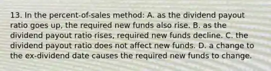 13. In the percent-of-sales method: A. as the dividend payout ratio goes up, the required new funds also rise. B. as the dividend payout ratio rises, required new funds decline. C. the dividend payout ratio does not affect new funds. D. a change to the ex-dividend date causes the required new funds to change.