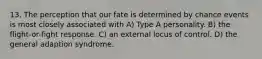 13. The perception that our fate is determined by chance events is most closely associated with A) Type A personality. B) the flight-or-fight response. C) an external locus of control. D) the general adaption syndrome.