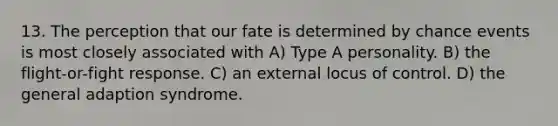 13. The perception that our fate is determined by chance events is most closely associated with A) Type A personality. B) the flight-or-fight response. C) an external locus of control. D) the general adaption syndrome.