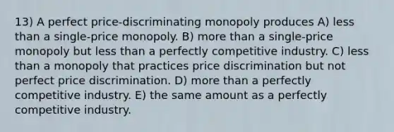 13) A perfect price-discriminating monopoly produces A) less than a single-price monopoly. B) more than a single-price monopoly but less than a perfectly competitive industry. C) less than a monopoly that practices price discrimination but not perfect price discrimination. D) more than a perfectly competitive industry. E) the same amount as a perfectly competitive industry.