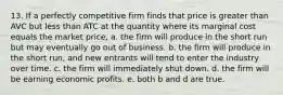 13. If a perfectly competitive firm finds that price is greater than AVC but less than ATC at the quantity where its marginal cost equals the market price, a. the firm will produce in the short run but may eventually go out of business. b. the firm will produce in the short run, and new entrants will tend to enter the industry over time. c. the firm will immediately shut down. d. the firm will be earning economic profits. e. both b and d are true.