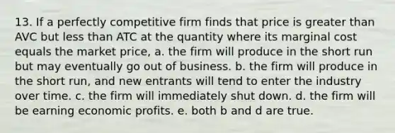 13. If a perfectly competitive firm finds that price is greater than AVC but less than ATC at the quantity where its marginal cost equals the market price, a. the firm will produce in the short run but may eventually go out of business. b. the firm will produce in the short run, and new entrants will tend to enter the industry over time. c. the firm will immediately shut down. d. the firm will be earning economic profits. e. both b and d are true.