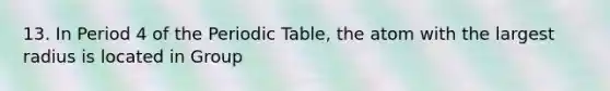 13. In Period 4 of the Periodic Table, the atom with the largest radius is located in Group