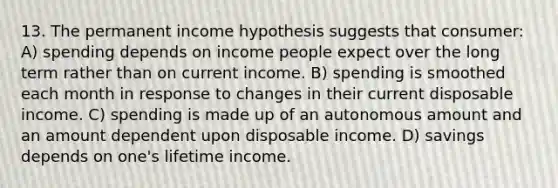 13. The permanent income hypothesis suggests that consumer: A) spending depends on income people expect over the long term rather than on current income. B) spending is smoothed each month in response to changes in their current disposable income. C) spending is made up of an autonomous amount and an amount dependent upon disposable income. D) savings depends on one's lifetime income.