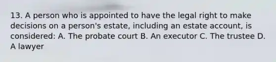 13. A person who is appointed to have the legal right to make decisions on a person's estate, including an estate account, is considered: A. The probate court B. An executor C. The trustee D. A lawyer