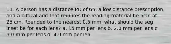 13. A person has a distance PD of 66, a low distance prescription, and a bifocal add that requires the reading material be held at 25 cm. Rounded to the nearest 0.5 mm, what should the seg inset be for each lens? a. l.5 mm per lens b. 2.0 mm per lens c. 3.0 mm per lens d. 4.0 mm per len