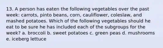 13. A person has eaten the following vegetables over the past week: carrots, pinto beans, corn, cauliflower, coleslaw, and mashed potatoes. Which of the following vegetables should he eat to be sure he has included each of the subgroups for the week? a. broccoli b. sweet potatoes c. green peas d. mushrooms e. iceberg lettuce