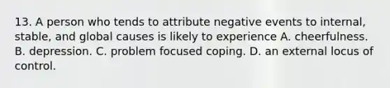 13. A person who tends to attribute negative events to internal, stable, and global causes is likely to experience A. cheerfulness. B. depression. C. problem focused coping. D. an external locus of control.