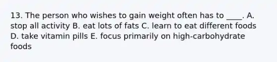 13. The person who wishes to gain weight often has to ____. A. stop all activity B. eat lots of fats C. learn to eat different foods D. take vitamin pills E. focus primarily on high-carbohydrate foods