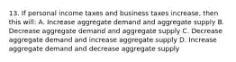 13. If personal income taxes and business taxes increase, then this will: A. Increase aggregate demand and aggregate supply B. Decrease aggregate demand and aggregate supply C. Decrease aggregate demand and increase aggregate supply D. Increase aggregate demand and decrease aggregate supply