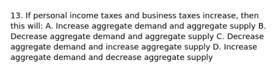 13. If personal income taxes and business taxes increase, then this will: A. Increase aggregate demand and aggregate supply B. Decrease aggregate demand and aggregate supply C. Decrease aggregate demand and increase aggregate supply D. Increase aggregate demand and decrease aggregate supply