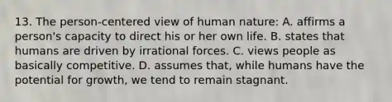 13. The person-centered view of human nature: A. affirms a person's capacity to direct his or her own life. B. states that humans are driven by irrational forces. C. views people as basically competitive. D. assumes that, while humans have the potential for growth, we tend to remain stagnant.