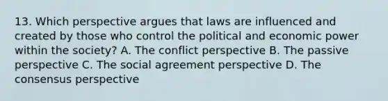 13. Which perspective argues that laws are influenced and created by those who control the political and economic power within the society? A. The conflict perspective B. The passive perspective C. The social agreement perspective D. The consensus perspective