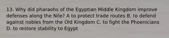 13. Why did pharaohs of the Egyptian Middle Kingdom improve defenses along the Nile? A to protect trade routes B. to defend against nobles from the Old Kingdom C. to fight the Phoenicians D. to restore stability to Egypt