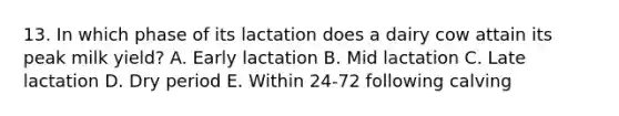 13. In which phase of its lactation does a dairy cow attain its peak milk yield? A. Early lactation B. Mid lactation C. Late lactation D. Dry period E. Within 24-72 following calving