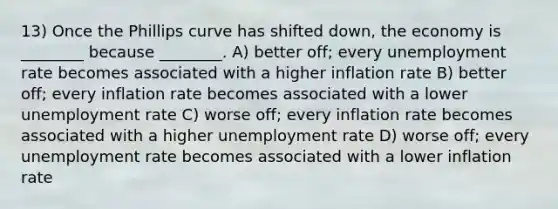 13) Once the Phillips curve has shifted down, the economy is ________ because ________. A) better off; every unemployment rate becomes associated with a higher inflation rate B) better off; every inflation rate becomes associated with a lower unemployment rate C) worse off; every inflation rate becomes associated with a higher unemployment rate D) worse off; every unemployment rate becomes associated with a lower inflation rate