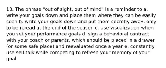 13. The phrase "out of sight, out of mind" is a reminder to a. write your goals down and place them where they can be easily seen b. write your goals down and put them secretly away, only to be reread at the end of the season c. use visualization when you set your performance goals d. sign a behavioral contract with your coach or parents, which should be placed in a drawer (or some safe place) and reevaluated once a year e. constantly use self-talk while competing to refresh your memory of your goal