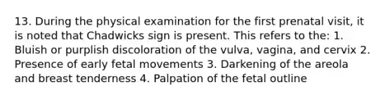 13. During the physical examination for the first prenatal visit, it is noted that Chadwicks sign is present. This refers to the: 1. Bluish or purplish discoloration of the vulva, vagina, and cervix 2. Presence of early fetal movements 3. Darkening of the areola and breast tenderness 4. Palpation of the fetal outline