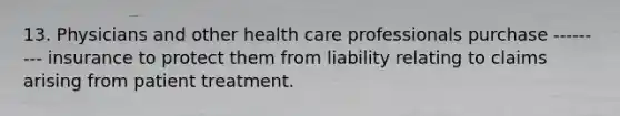 13. Physicians and other health care professionals purchase --------- insurance to protect them from liability relating to claims arising from patient treatment.