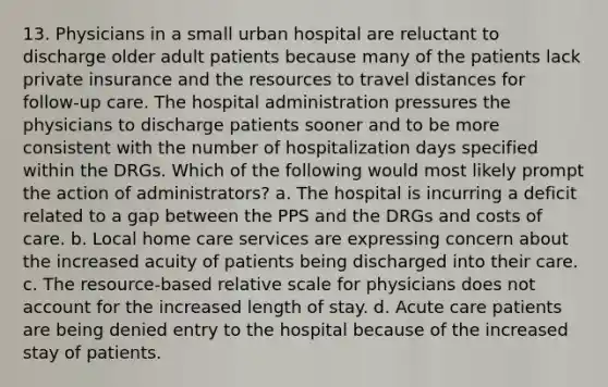 13. Physicians in a small urban hospital are reluctant to discharge older adult patients because many of the patients lack private insurance and the resources to travel distances for follow-up care. The hospital administration pressures the physicians to discharge patients sooner and to be more consistent with the number of hospitalization days specified within the DRGs. Which of the following would most likely prompt the action of administrators? a. The hospital is incurring a deficit related to a gap between the PPS and the DRGs and costs of care. b. Local home care services are expressing concern about the increased acuity of patients being discharged into their care. c. The resource-based relative scale for physicians does not account for the increased length of stay. d. Acute care patients are being denied entry to the hospital because of the increased stay of patients.