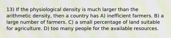 13) If the physiological density is much larger than the arithmetic density, then a country has A) inefficient farmers. B) a large number of farmers. C) a small percentage of land suitable for agriculture. D) too many people for the available resources.