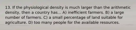 13. If the physiological density is much larger than the arithmetic density, then a country has... A) inefficient farmers. B) a large number of farmers. C) a small percentage of land suitable for agriculture. D) too many people for the available resources.