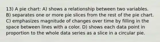 13) A <a href='https://www.questionai.com/knowledge/kDrHXijglR-pie-chart' class='anchor-knowledge'>pie chart</a>: A) shows a relationship between two variables. B) separates one or more pie slices from the rest of the pie chart. C) emphasizes magnitude of changes over time by filling in <a href='https://www.questionai.com/knowledge/k0Lyloclid-the-space' class='anchor-knowledge'>the space</a> between lines with a color. D) shows each data point in proportion to the whole data series as a slice in a circular pie.