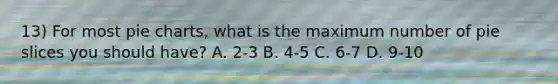 13) For most pie charts, what is the maximum number of pie slices you should have? A. 2-3 B. 4-5 C. 6-7 D. 9-10