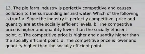 13. The pig farm industry is perfectly competitive and causes pollution to the surrounding air and water. Which of the following is true? a. Since the industry is perfectly competitive, price and quantity are at the socially efficient levels. b. The competitive price is higher and quantity lower than the socially efficient point. c. The competitive price is higher and quantity higher than the socially efficient point. d. The competitive price is lower and quantity higher than the socially efficient point.