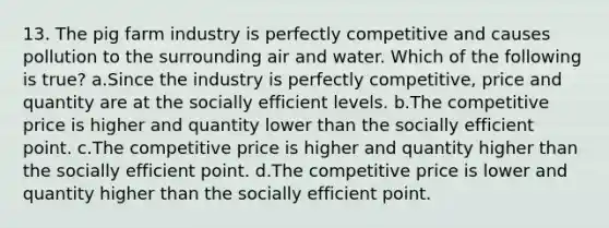 13. The pig farm industry is perfectly competitive and causes pollution to the surrounding air and water. Which of the following is true? a.Since the industry is perfectly competitive, price and quantity are at the socially efficient levels. b.The competitive price is higher and quantity lower than the socially efficient point. c.The competitive price is higher and quantity higher than the socially efficient point. d.The competitive price is lower and quantity higher than the socially efficient point.