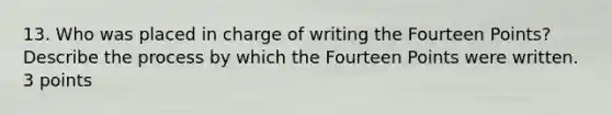 13. Who was placed in charge of writing the Fourteen Points? Describe the process by which the Fourteen Points were written. 3 points