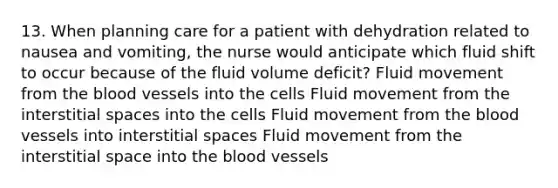 13. When planning care for a patient with dehydration related to nausea and vomiting, the nurse would anticipate which fluid shift to occur because of the fluid volume deficit? Fluid movement from the blood vessels into the cells Fluid movement from the interstitial spaces into the cells Fluid movement from the blood vessels into interstitial spaces Fluid movement from the interstitial space into the blood vessels