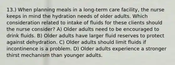 13.) When planning meals in a long-term care facility, the nurse keeps in mind the hydration needs of older adults. Which consideration related to intake of fluids for these clients should the nurse consider? A) Older adults need to be encouraged to drink fluids. B) Older adults have larger fluid reserves to protect against dehydration. C) Older adults should limit fluids if incontinence is a problem. D) Older adults experience a stronger thirst mechanism than younger adults.