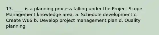 13. ____ is a planning process falling under the Project Scope Management knowledge area. a. Schedule development c. Create WBS b. Develop project management plan d. Quality planning