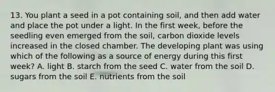 13. You plant a seed in a pot containing soil, and then add water and place the pot under a light. In the first week, before the seedling even emerged from the soil, carbon dioxide levels increased in the closed chamber. The developing plant was using which of the following as a source of energy during this first week? A. light B. starch from the seed C. water from the soil D. sugars from the soil E. nutrients from the soil