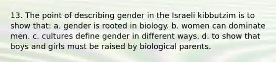 13. The point of describing gender in the Israeli kibbutzim is to show that: a. gender is rooted in biology. b. women can dominate men. c. cultures define gender in different ways. d. to show that boys and girls must be raised by biological parents.