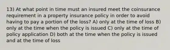 13) At what point in time must an insured meet the coinsurance requirement in a property insurance policy in order to avoid having to pay a portion of the loss? A) only at the time of loss B) only at the time when the policy is issued C) only at the time of policy application D) both at the time when the policy is issued and at the time of loss